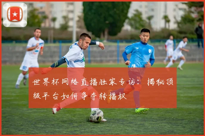 世界杯网络直播独家专访：揭秘顶级平台如何争夺转播权