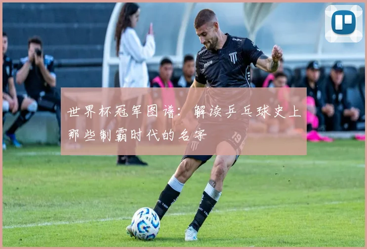 世界杯冠军图谱：解读乒乓球史上那些制霸时代的名字