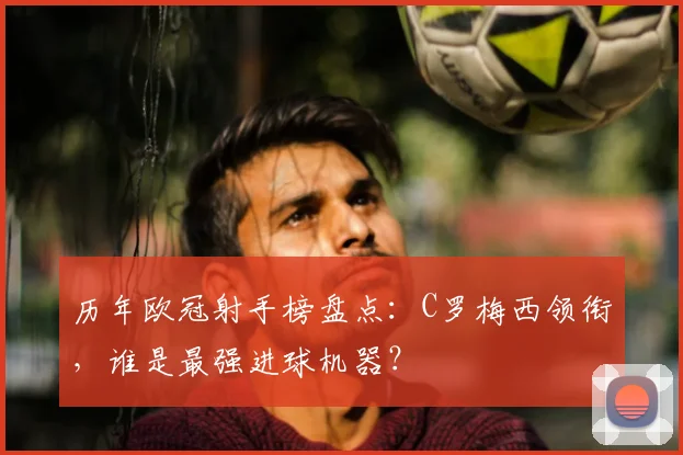 历年欧冠射手榜盘点：C罗梅西领衔，谁是最强进球机器？