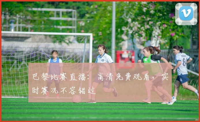 巴黎比赛直播:高清免费观看,实时赛况不容错过