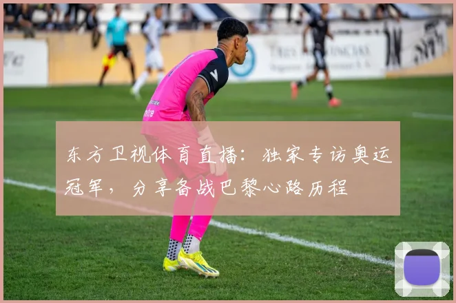 东方卫视体育直播：独家专访奥运冠军，分享备战巴黎心路历程