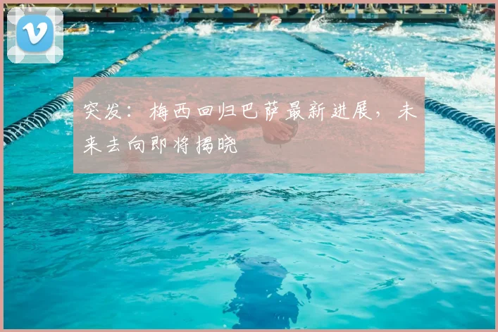 突发：梅西回归巴萨最新进展，未来去向即将揭晓