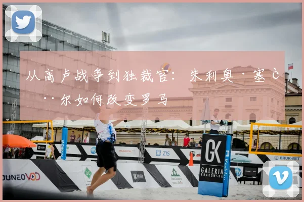 从高卢战争到独裁官:朱利奥·塞萨尔如何改变罗马