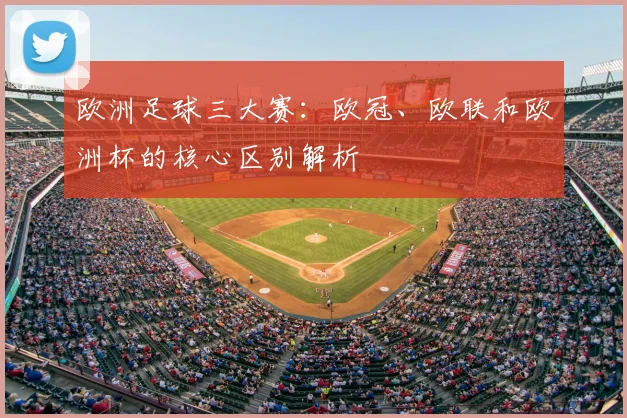 欧洲足球三大赛：欧冠、欧联和欧洲杯的核心区别解析