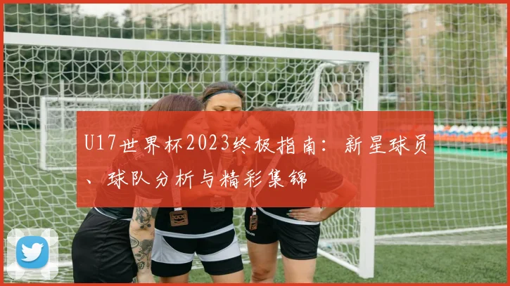 U17世界杯2023终极指南：新星球员、球队分析与精彩集锦