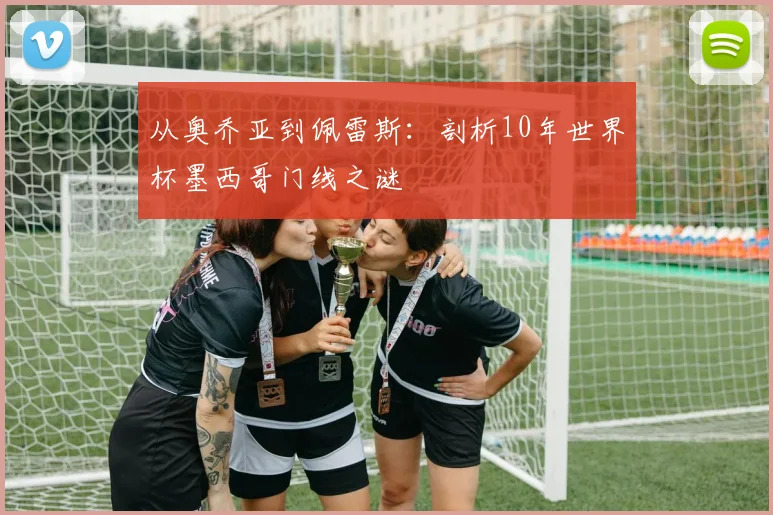 从奥乔亚到佩雷斯：剖析10年世界杯墨西哥门线之谜