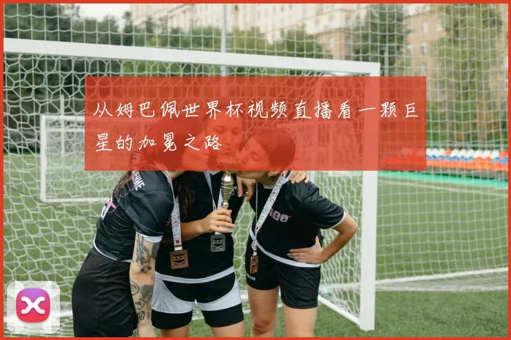 从姆巴佩世界杯视频直播看一颗巨星的加冕之路