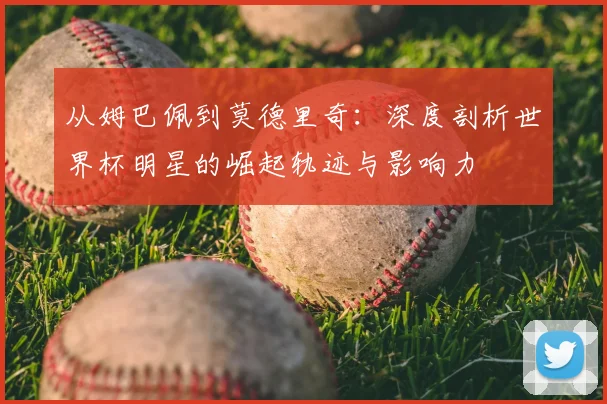 从姆巴佩到莫德里奇：深度剖析世界杯明星的崛起轨迹与影响力