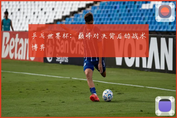 乒乓世界杯:巅峰对决背后的战术博弈