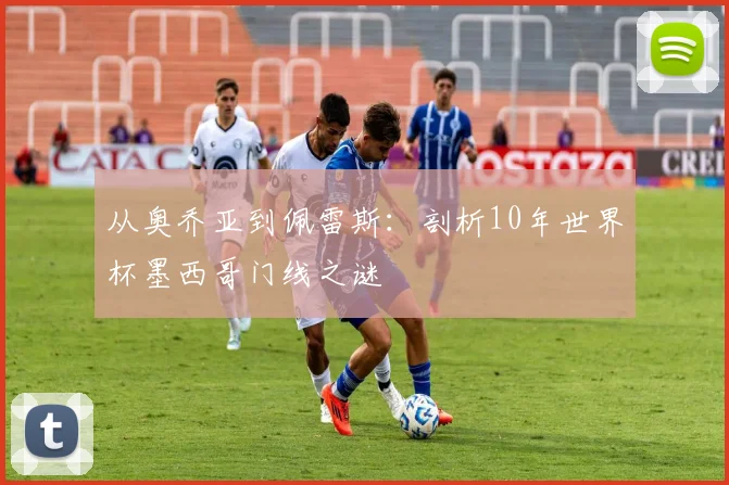 从奥乔亚到佩雷斯：剖析10年世界杯墨西哥门线之谜