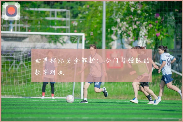 世界杯比分全解析：冷门与强队的数字对决