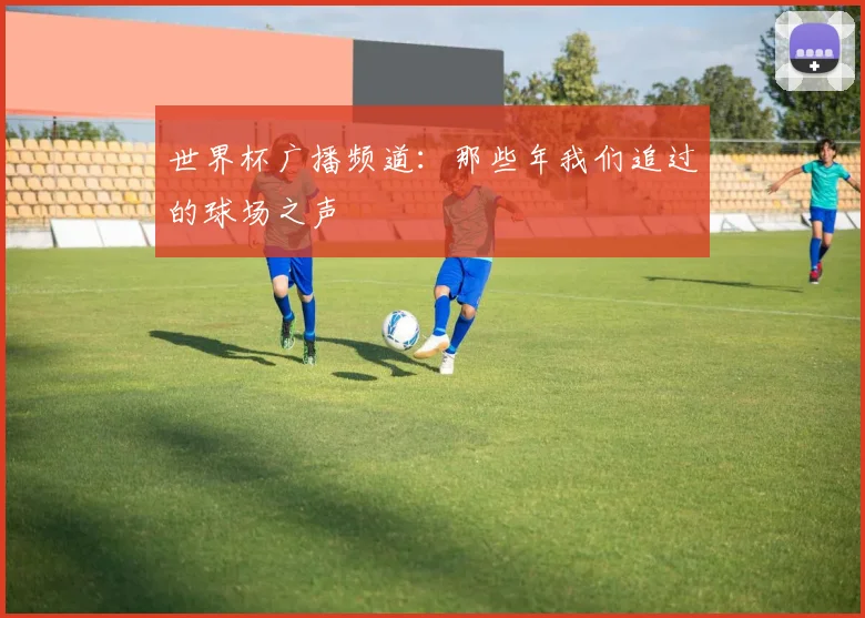 世界杯广播频道:那些年我们追过的球场之声
