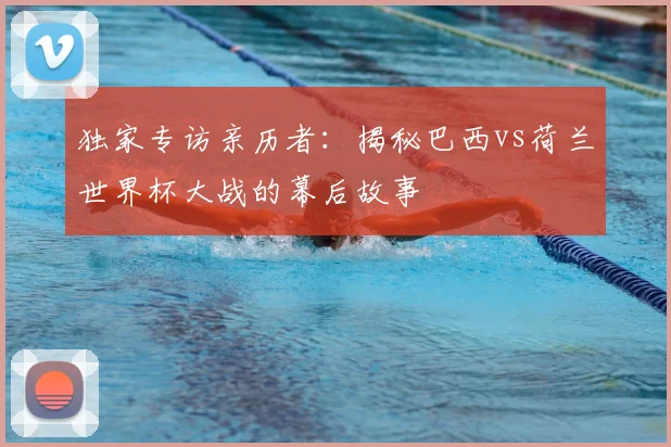 独家专访亲历者：揭秘巴西vs荷兰世界杯大战的幕后故事