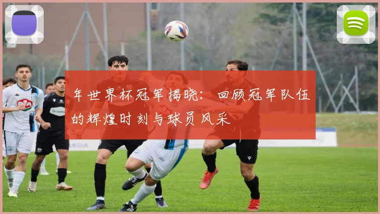 年世界杯冠军揭晓：回顾冠军队伍的辉煌时刻与球员风采