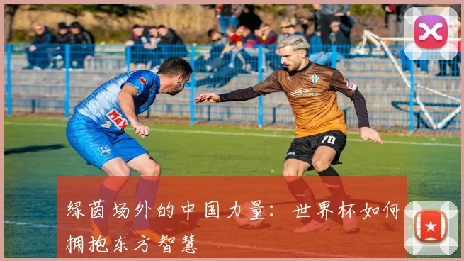 绿茵场外的中国力量:世界杯如何拥抱东方智慧