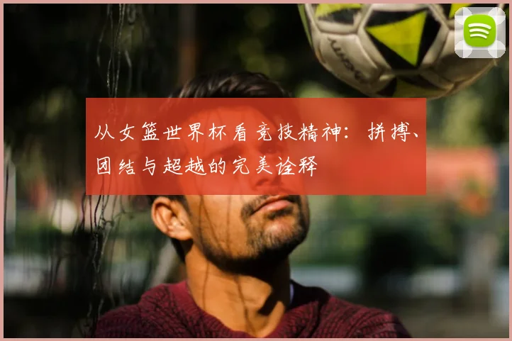 从女篮世界杯看竞技精神：拼搏、团结与超越的完美诠释