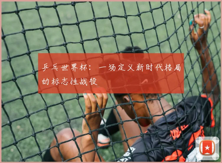 乒乓世界杯:一场定义新时代格局的标志性战役