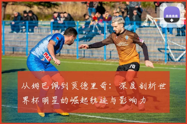 从姆巴佩到莫德里奇：深度剖析世界杯明星的崛起轨迹与影响力